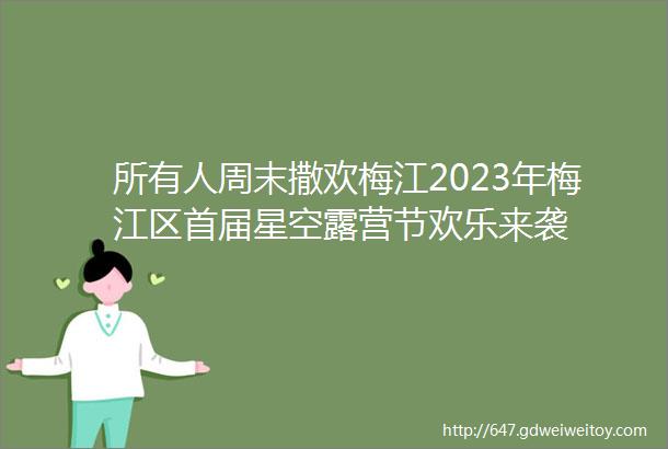 所有人周末撒欢梅江2023年梅江区首届星空露营节欢乐来袭